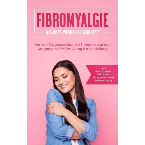 Fibromyalgie: Was hilft, wenn alles schmerzt? Von der Diagnose über die Therapie und den Umgang mit FMS im Alltag bis zur Heilung -