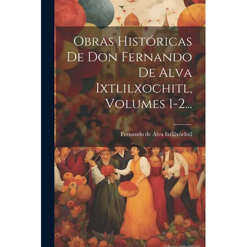 Obras Históricas De Don Fernando De Alva Ixtlilxochitl, Volumes 1-2...