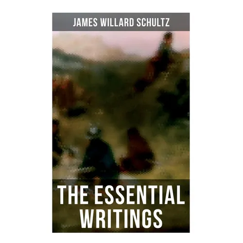 The Essential Writings of James Willard Schultz: In the Great Apache Forest, With the Indians in the Rockies, Rising Wolf the White Blackfoot...