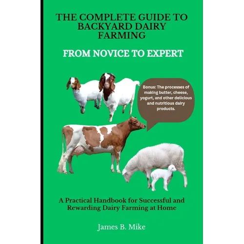 The Complete Guide to Backyard Dairy Farming: FROM NOVICE TO EXPERT: A Practical Handbook for Successful and Rewarding Dairy Farming at Home