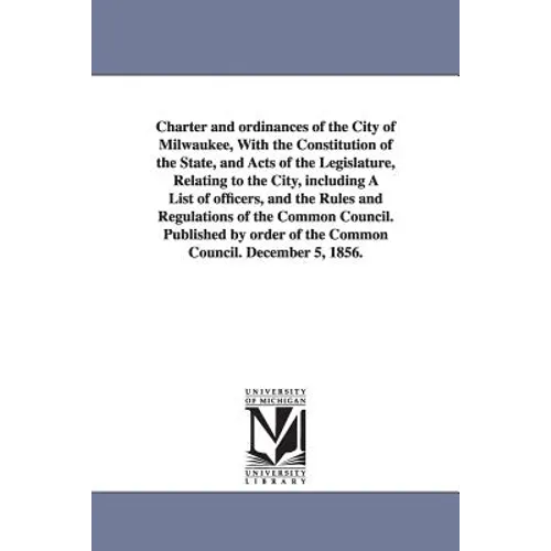 Charter and ordinances of the City of Milwaukee, With the Constitution of the State, and Acts of the Legislature, Relating to the City, including A Li