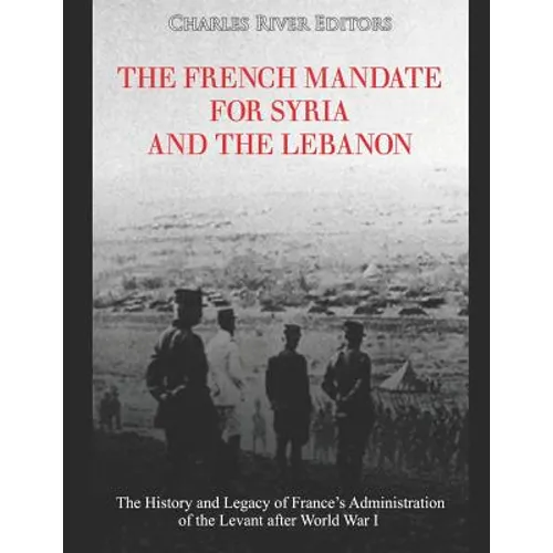 The French Mandate for Syria and the Lebanon: The History and Legacy of France's Administration of the Levant after World War I