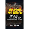 Overthrowing Evil Altars Secrets Revealed: Prayers for Dismantling Evil Altars