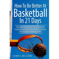 How to Be Better At Basketball in 21 days: The Ultimate Guide to Drastically Improving Your Basketball Shooting, Passing and Dribbling Skills