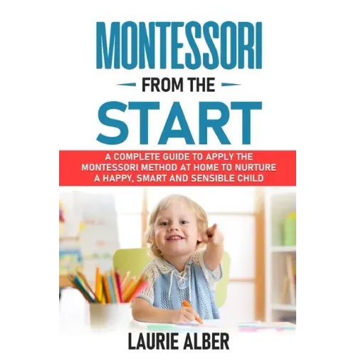 Montessori From The Start: A Complete Guide to Apply the Montessori Method at Home to Nurture a Happy, Smart and Sensible Child