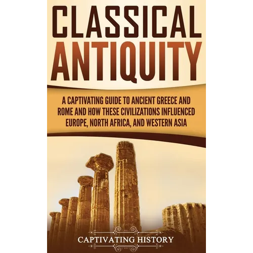Classical Antiquity: A Captivating Guide to Ancient Greece and Rome and How These Civilizations Influenced Europe, North Africa, and Western Asia