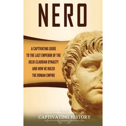 Nero: A Captivating Guide to the Last Emperor of the Julio-Claudian Dynasty and How He Ruled the Roman Empire
