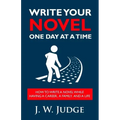 Write Your Novel One Day at a Time: How to Write a Novel While Having a Career, a Family, and a Life