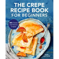 The Crepe Recipe Book for Beginners: 60+ Sweet and Savory Crepes