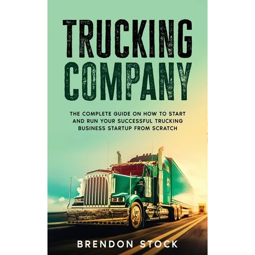 Trucking Company: The Complete Guide on How to Start and Run Your Successful Trucking Business Startup from Scratch
