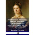 The Empress Frederick Writes to Sophie Her Daughter: Victoria, Princess Royal and Later Queen of the Hellenes; Letters of German Royalty, 1889-1901