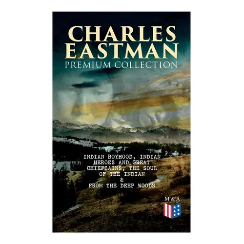 CHARLES EASTMAN Premium Collection: Indian Boyhood, Indian Heroes and Great Chieftains, The Soul of the Indian & From the Deep Woods to Civilization