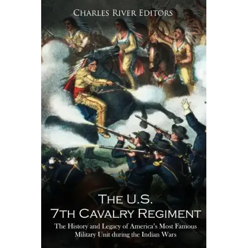 The U.S. 7th Cavalry Regiment: The History and Legacy of America's Most Famous Military Unit during the Indian Wars
