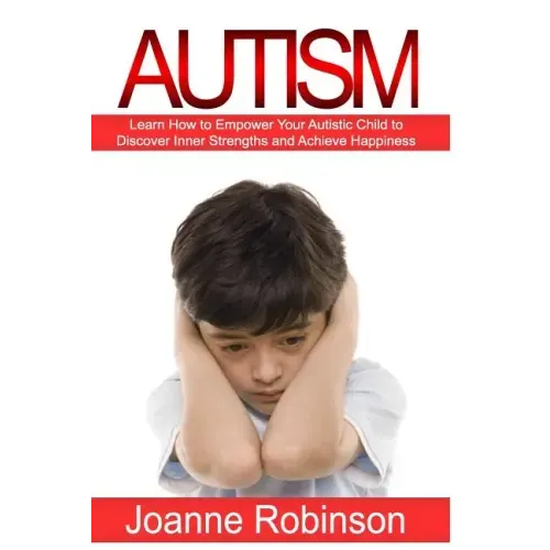 Autism: Learn How to Empower Your Autistic Child to Discover Inner Strengths and Achieve Happiness