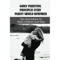 Godly Parenting Principles Every Parent Should Remember: Tips And Advice To Raise Children God Way: Bible Verses To Teach Your Child