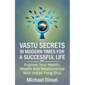 Vastu Secrets in Modern Times for A Successful Life: Improve Your Health, Wealth And Relationships With Indian Feng Shui