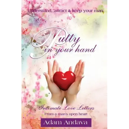Putty In Your Hand: How To Understand, Attract & Keep Your Man - Intimate Love Letters From A Man's Open Heart