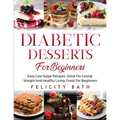 Diabetic Desserts for Beginners: Easy Low Sugar Recipes, Great For Losing Weight And Healthy Living, Great For Beginners