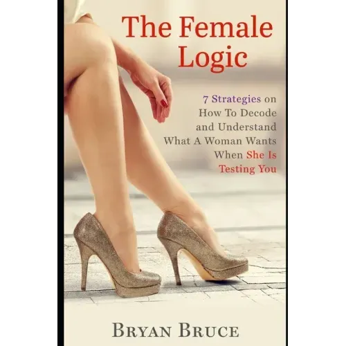 The Female Logic: 7 Strategies on How To Decode and Understand What A Woman Wants When She Is Testing You