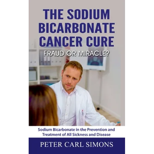 The Sodium Bicarbonate Cancer Cure - Fraud or Miracle?: Sodium Bicarbonate in the Prevention and Treatment of All Sickness and Disease