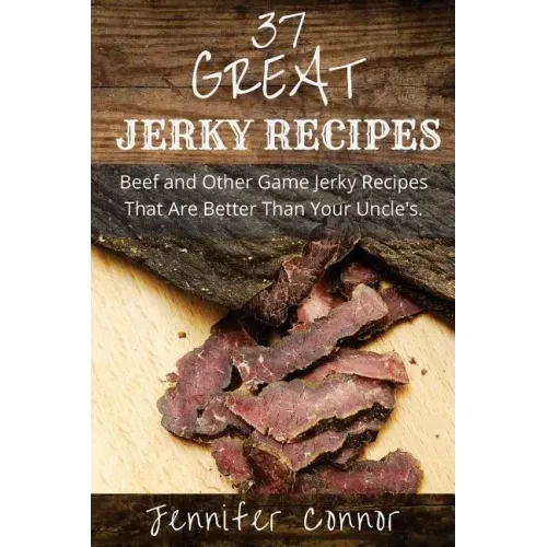 37 Great Jerky Recipes: Beef and Other Game Jerky Recipes That Are Better Than Your Uncle's.