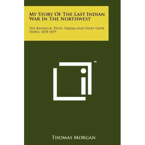 My Story Of The Last Indian War In The Northwest: The Bannock, Piute, Yakima And Sheep Eater Tribes, 1878-1879