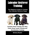 Labrador Retriever Training: The Beginner's Guide to Training Your Labrador Retriever Puppy: Includes Potty Training, Sit, Stay, Fetch, Drop, Leash