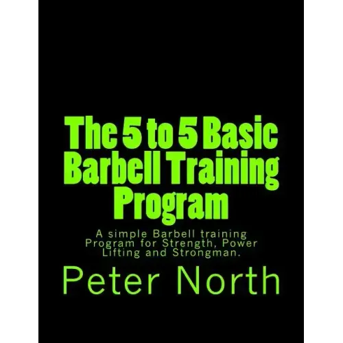 The 5 to 5 Basic Barbell Training Program: A simple Barbell training Program for Strength, Power Lifting and Strongman.