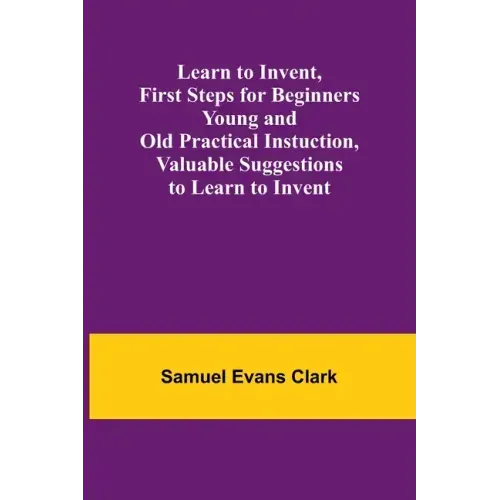Learn to Invent, First Steps for Beginners Young and Old Practical Instuction, Valuable Suggestions to Learn to Invent