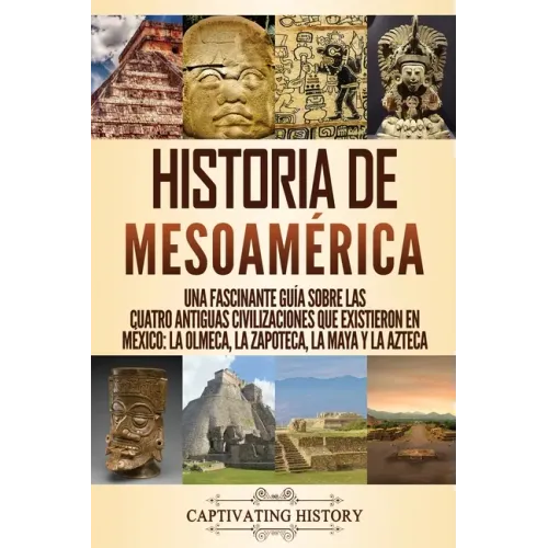 Historia de Mesoamérica: Una fascinante guía sobre las cuatro antiguas civilizaciones que existieron en México: la olmeca, la zapoteca, la maya