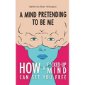 A Mind Pretending To Be Me: How A F*cked-up Mind Can Set You Free