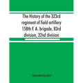 The history of the 323rd regiment of field artillery, 158th F. A. brigade, 83rd division, 32nd division