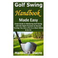 Golf Swing Handbook Made Easy: Great Guide to Mastering Golf Swing with the Right Precision & Secrets Turning You into a Pro in a Short While & So On