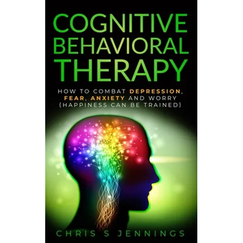 Cognitive Behavioral Therapy: How to Combat Depression, Fear, Anxiety and Worry (Happiness can be trained)