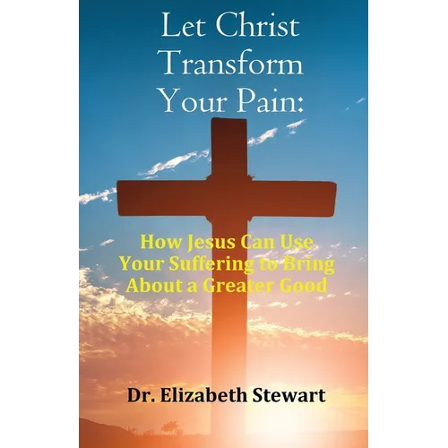 Let Christ Transform Your Pain: How Jesus Can Use Your Suffering to Bring About a Greater Good