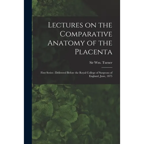 Lectures on the Comparative Anatomy of the Placenta: First Series: Delivered Before the Royal College of Surgeons of England, June, 1875