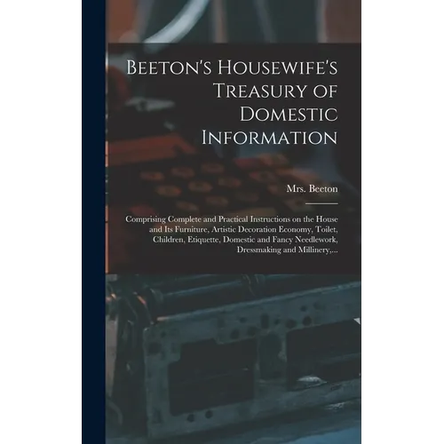 Beeton's Housewife's Treasury of Domestic Information: Comprising Complete and Practical Instructions on the House and Its Furniture, Artistic Decorat