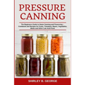 Pressure Canning: The Beginners Guide to Home Canning and Preserving - Cookbook and Recipes for Fruits, Tomatoes, Beans, Vegetables, Meats and Other L