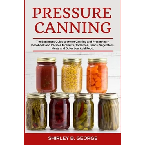 Pressure Canning: The Beginners Guide to Home Canning and Preserving - Cookbook and Recipes for Fruits, Tomatoes, Beans, Vegetables, Meats and Other L