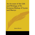 An Account of the Life and Writings of St. Irenaeus Bishop of Lyons and Martyr