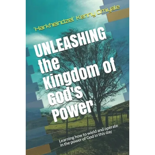 Unleashing the Kingdom of God's Power: Learning how to wield and operate in the power of God in this day