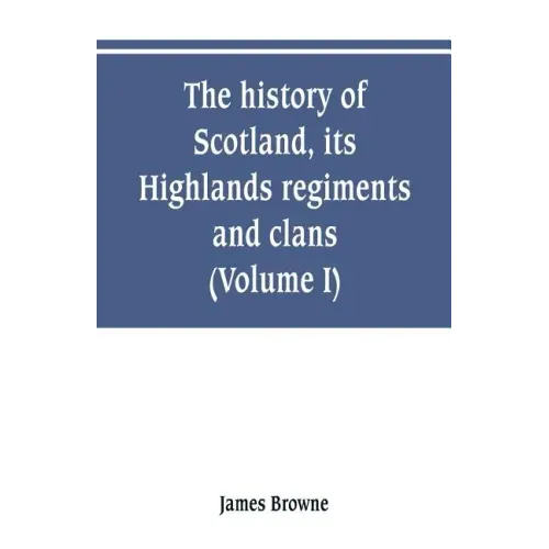 The history of Scotland, its Highlands, regiments and clans (Volume I)