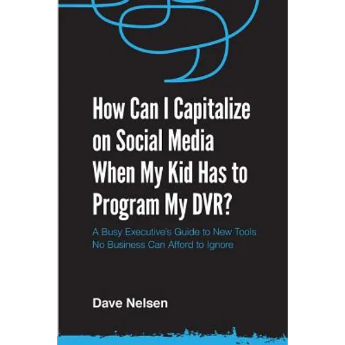 How Can I Capitalize on Social Media When My Kid Has to Program my DVR?: The Busy Executive's Guide to the New Tools for Building Every Business