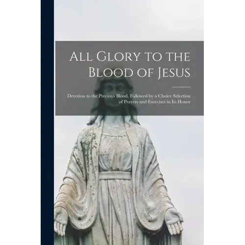 All Glory to the Blood of Jesus [microform]: Devotion to the Precious Blood, Followed by a Choice Selection of Prayers and Exercises in Its Honor