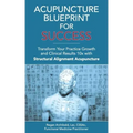 Acupuncture Blueprint for Success: Transform Your Practice Growth and Clinical Results 10x with Structural Alignment Acupuncture