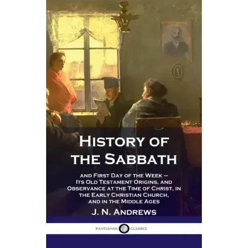 History of the Sabbath: and First Day of the Week - Its Old Testament Origins, and Observance at the Time of Christ, in the Early Christian Ch