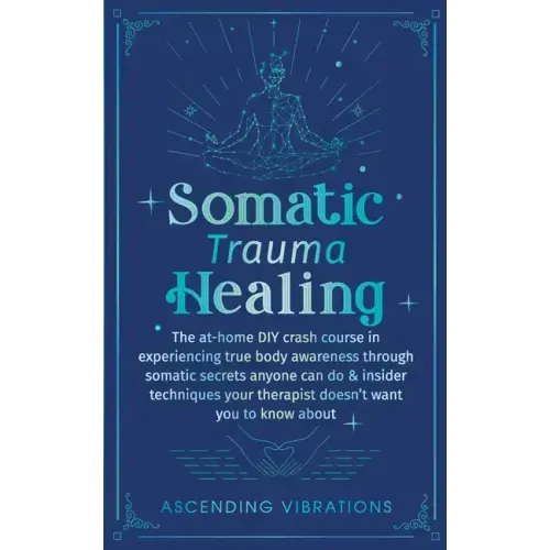 Somatic Trauma Healing: The At-Home DIY Crash Course in Experiencing True Body Awareness Through Somatic Secrets Anyone Can Do & Insider Techniques Yo