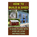 How To Build A Shed: 10 Shed Plans With Step-by-Step Instructions: (Woodworking Basics, DIY Shed, Woodworking Projects, Chicken Coop Plans,