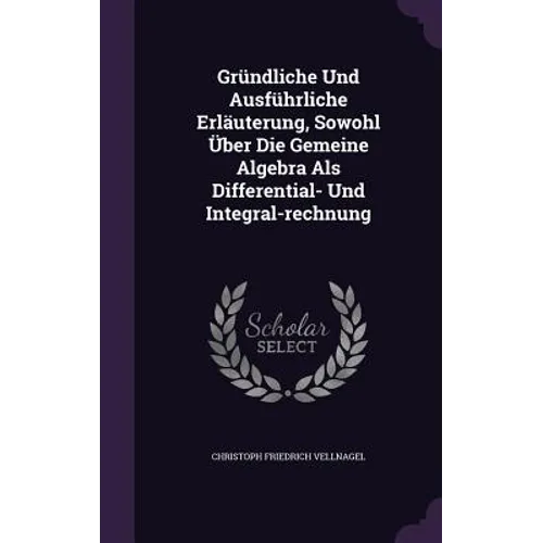 Gründliche Und Ausführliche Erläuterung, Sowohl Über Die Gemeine Algebra Als Differential- Und Integral-rechnung