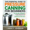 The Essential Guide to Pressure Canning for Beginners: All-In-One cookbook with Safe, Easy, and Delicious Recipes for Meals in a Jar! Successfully Can